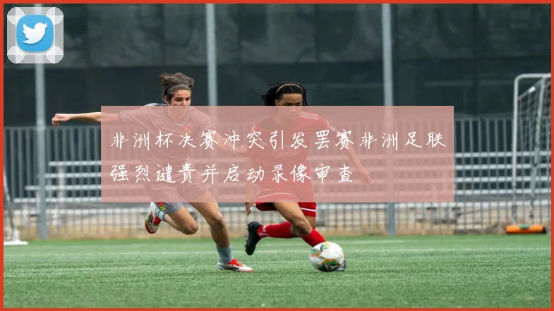 非洲杯决赛冲突引发罢赛非洲足联强烈谴责并启动录像审查