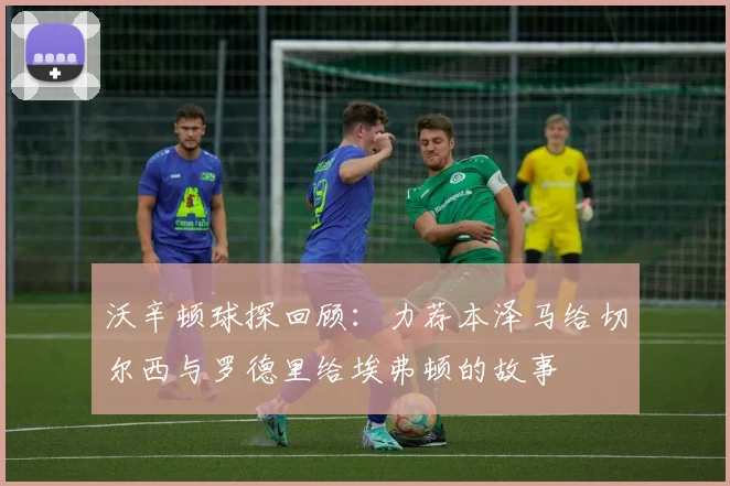 沃辛顿球探回顾：力荐本泽马给切尔西与罗德里给埃弗顿的故事