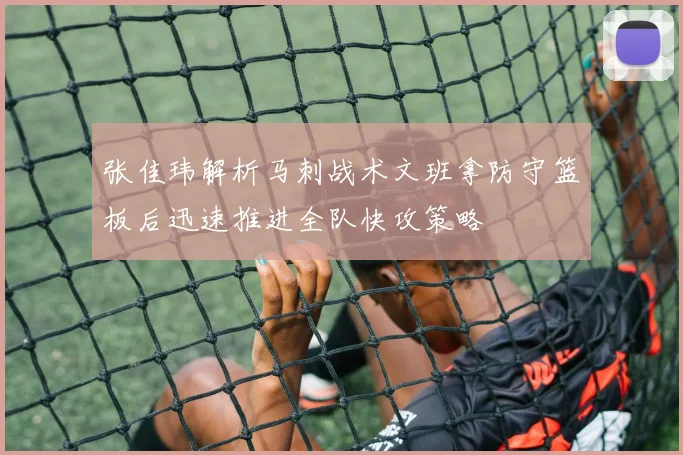 张佳玮解析马刺战术文班拿防守篮板后迅速推进全队快攻策略