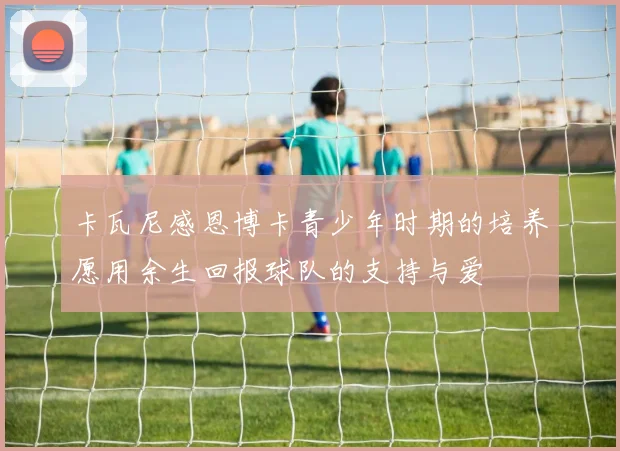 卡瓦尼感恩博卡青少年时期的培养愿用余生回报球队的支持与爱