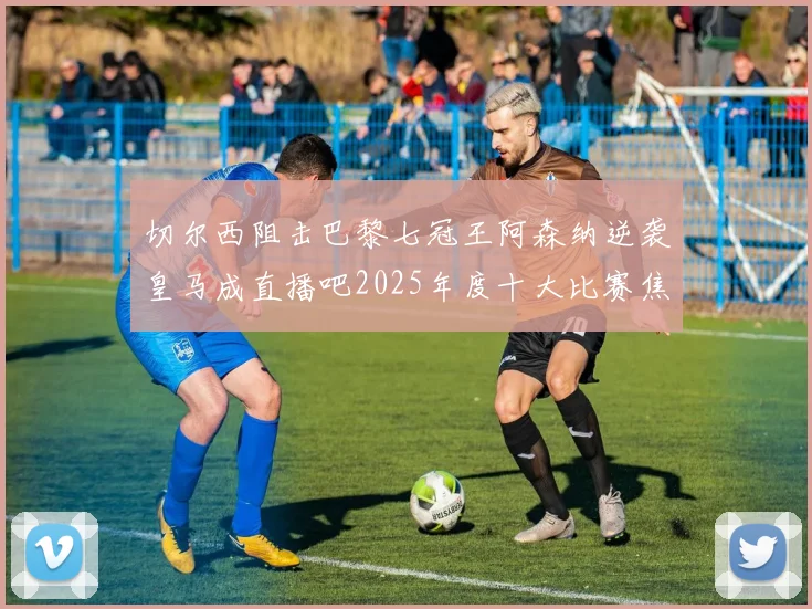 切尔西阻击巴黎七冠王阿森纳逆袭皇马成直播吧2025年度十大比赛焦点