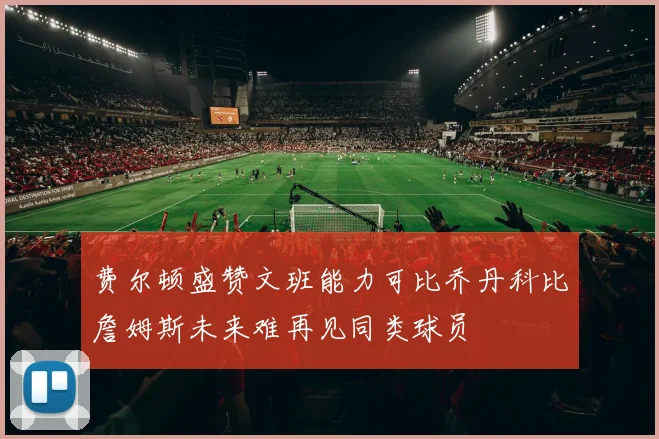 费尔顿盛赞文班能力可比乔丹科比詹姆斯未来难再见同类球员