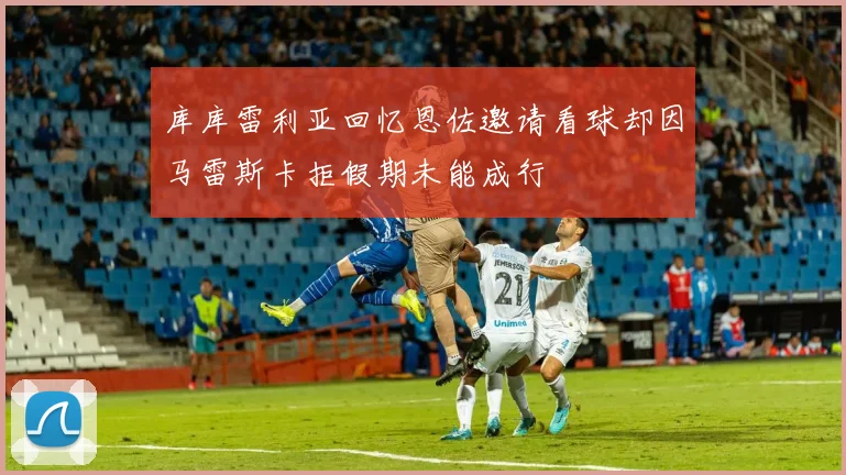 库库雷利亚回忆恩佐邀请看球却因马雷斯卡拒假期未能成行