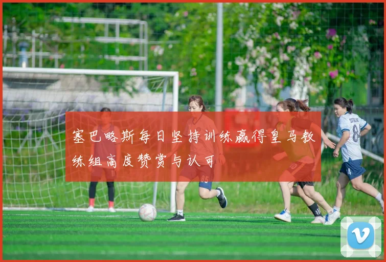 塞巴略斯每日坚持训练赢得皇马教练组高度赞赏与认可