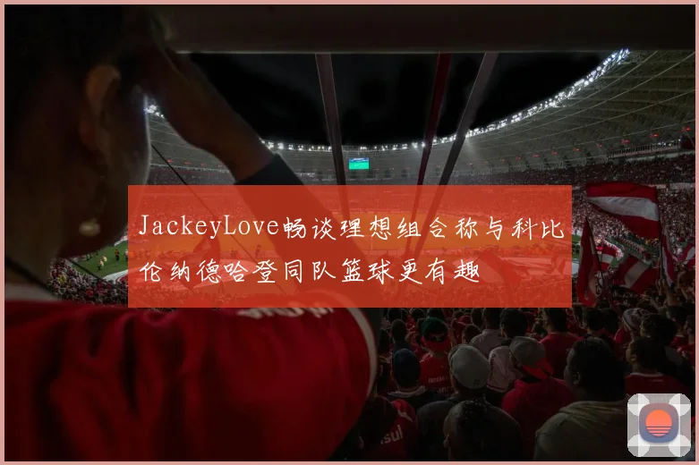 JackeyLove畅谈理想组合称与科比伦纳德哈登同队篮球更有趣