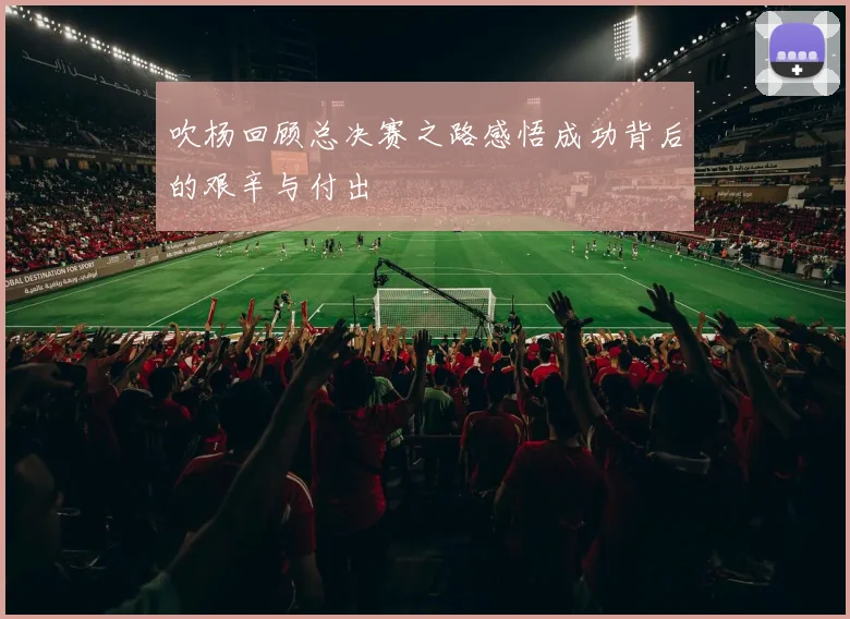 吹杨回顾总决赛之路感悟成功背后的艰辛与付出