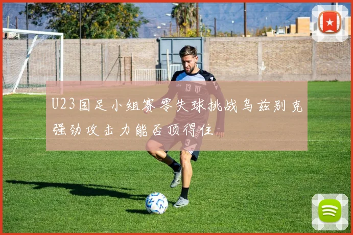 U23国足小组赛零失球挑战乌兹别克强劲攻击力能否顶得住