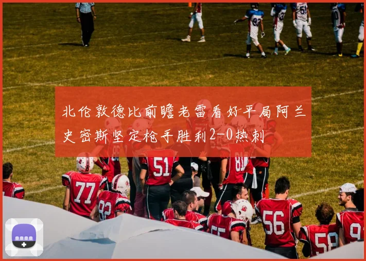北伦敦德比前瞻老雷看好平局阿兰史密斯坚定枪手胜利2-0热刺