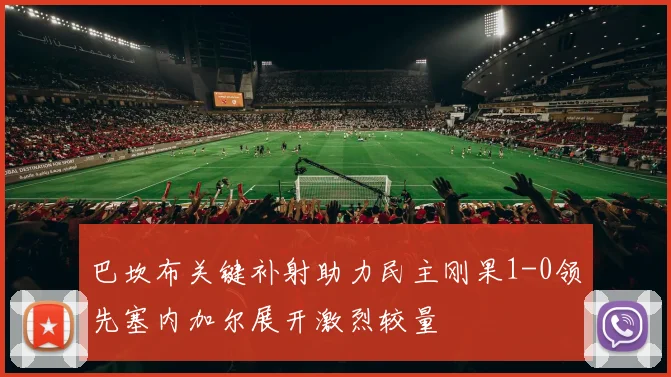 巴坎布关键补射助力民主刚果1-0领先塞内加尔展开激烈较量