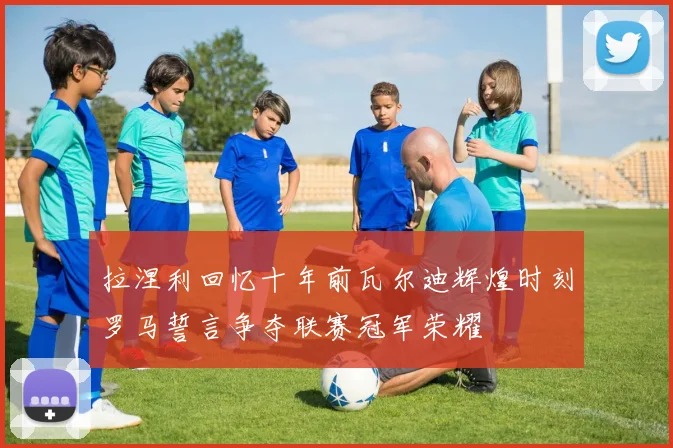 拉涅利回忆十年前瓦尔迪辉煌时刻罗马誓言争夺联赛冠军荣耀