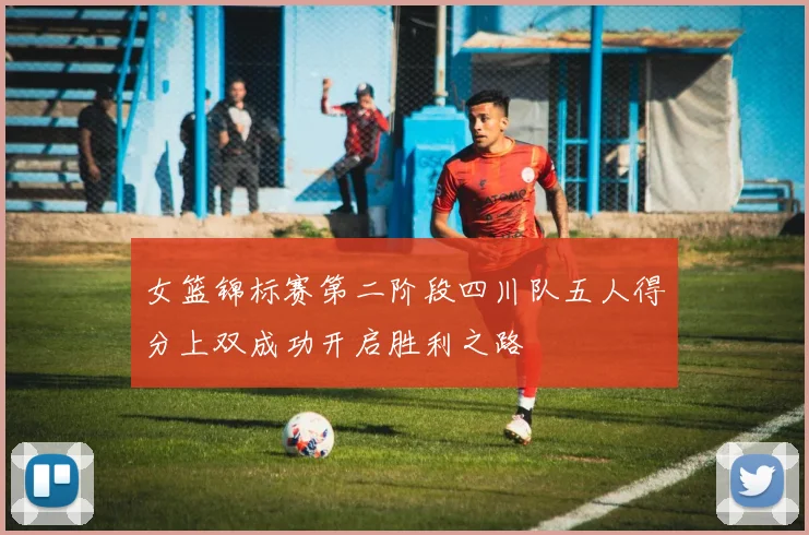 女篮锦标赛第二阶段四川队五人得分上双成功开启胜利之路