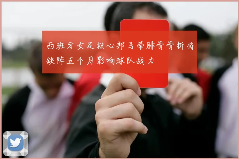 西班牙女足核心邦马蒂腓骨骨折将缺阵五个月影响球队战力