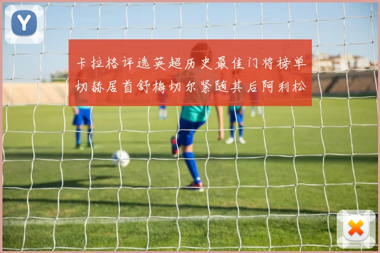 卡拉格评选英超历史最佳门将榜单切赫居首舒梅切尔紧随其后阿利松位列第三