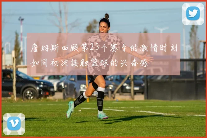 詹姆斯回顾第23个赛季的激情时刻如同初次接触篮球的兴奋感