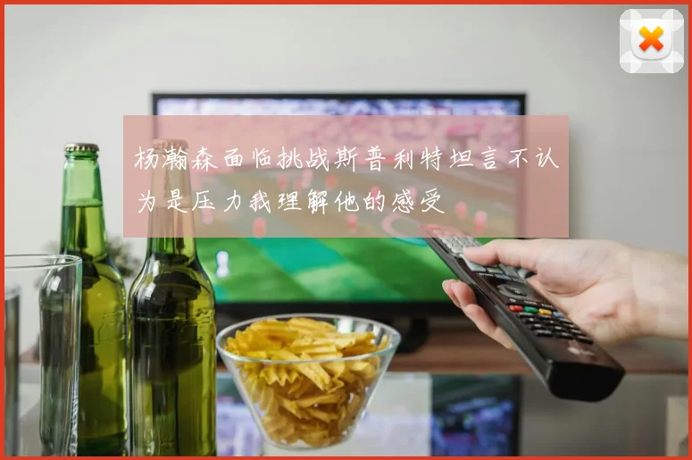 杨瀚森面临挑战斯普利特坦言不认为是压力我理解他的感受