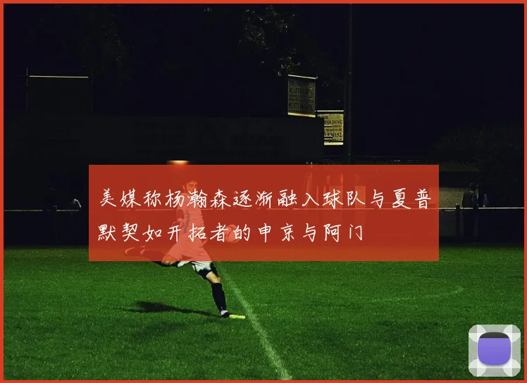 美媒称杨瀚森逐渐融入球队与夏普默契如开拓者的申京与阿门