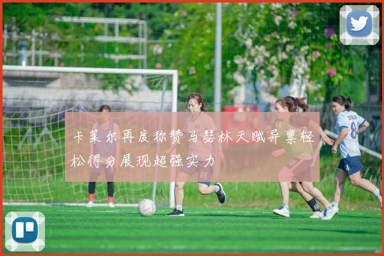 卡莱尔再度称赞马瑟林天赋异禀轻松得分展现超强实力
