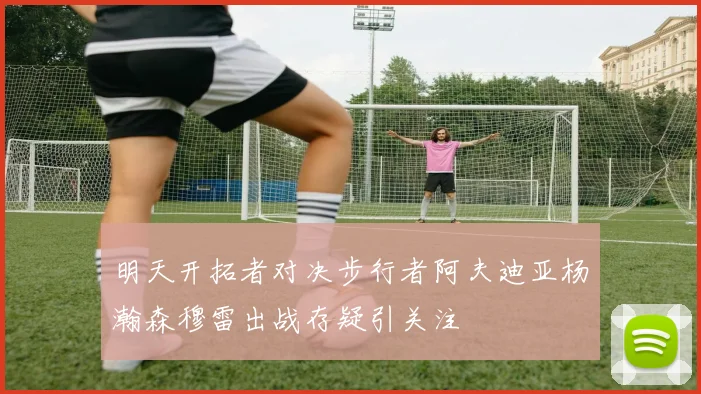 明天开拓者对决步行者阿夫迪亚杨瀚森穆雷出战存疑引关注