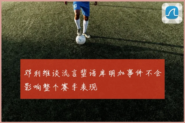 邓利维谈流言蜚语库明加事件不会影响整个赛季表现