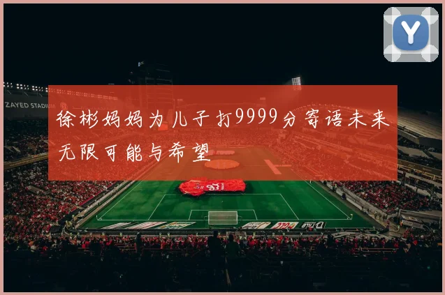 徐彬妈妈为儿子打9999分寄语未来无限可能与希望