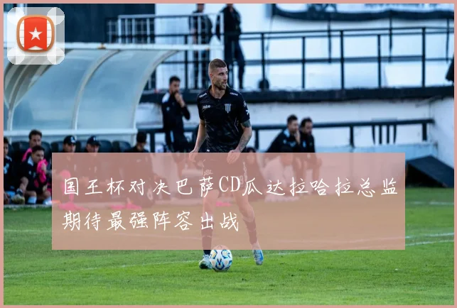 国王杯对决巴萨CD瓜达拉哈拉总监期待最强阵容出战