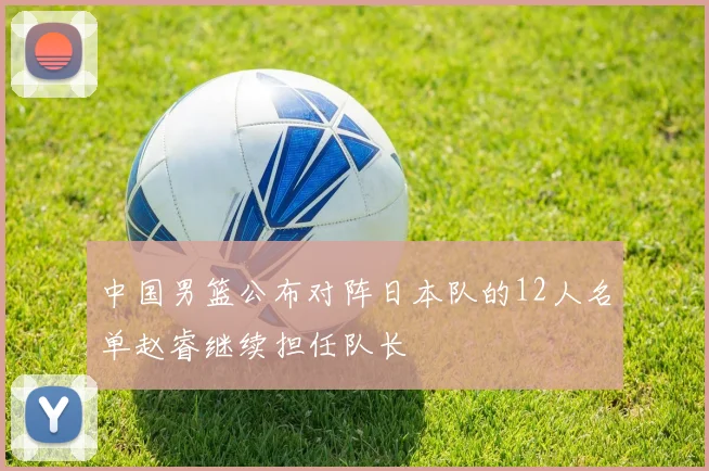 中国男篮公布对阵日本队的12人名单赵睿继续担任队长