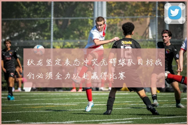 狄龙坚定表态冲突无碍球队目标我们必须全力以赴赢得比赛