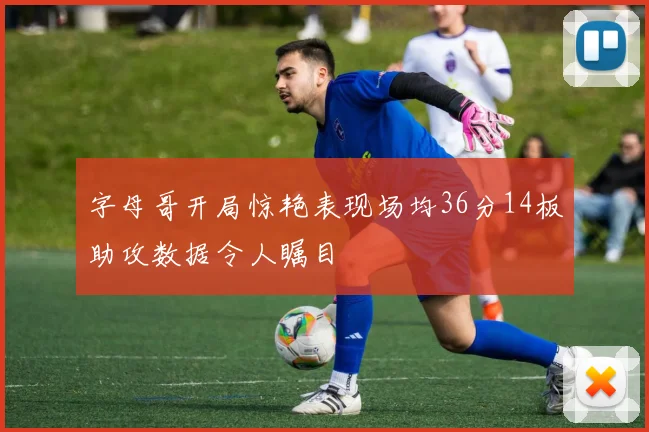 字母哥开局惊艳表现场均36分14板助攻数据令人瞩目