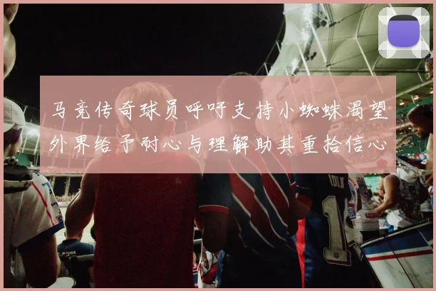 马竞传奇球员呼吁支持小蜘蛛渴望外界给予耐心与理解助其重拾信心