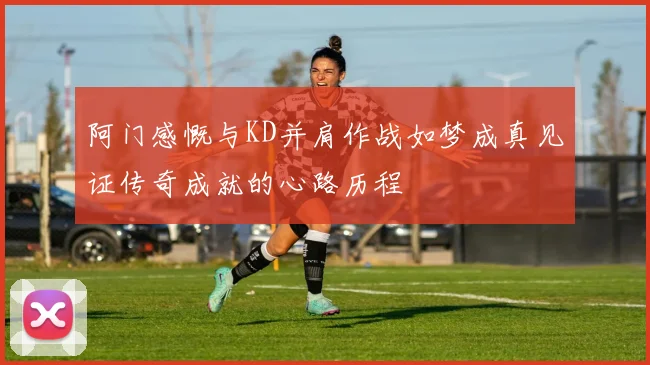 阿门感慨与KD并肩作战如梦成真见证传奇成就的心路历程